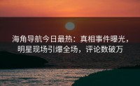 海角导航今日最热：真相事件曝光，明星现场引爆全场，评论数破万