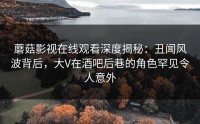 蘑菇影视在线观看深度揭秘：丑闻风波背后，大V在酒吧后巷的角色罕见令人意外