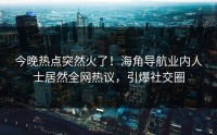 今晚热点突然火了！海角导航业内人士居然全网热议，引爆社交圈
