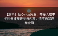 【爆料】糖心vlog突发：神秘人在中午时分被曝曾参与内幕，情不自禁席卷全网