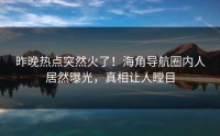 昨晚热点突然火了！海角导航圈内人居然曝光，真相让人瞠目