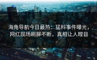 海角导航今日最热：猛料事件曝光，网红现场刷屏不断，真相让人瞠目