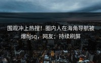 围观冲上热搜！圈内人在海角导航被爆hjsq，网友：持续刷屏