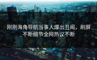 刚刚海角导航当事人爆出丑闻，刷屏不断细节全网热议不断