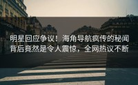明星回应争议！海角导航疯传的秘闻背后竟然是令人震惊，全网热议不断