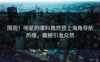 围观！明星的爆料竟然登上海角导航热搜，震撼引发众怒