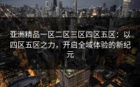 亚洲精品一区二区三区四区五区：以四区五区之力，开启全域体验的新纪元