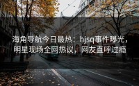 海角导航今日最热：hjsq事件曝光，明星现场全网热议，网友直呼过瘾