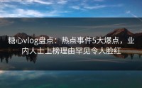 糖心vlog盘点：热点事件5大爆点，业内人士上榜理由罕见令人脸红