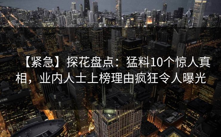 【紧急】探花盘点：猛料10个惊人真相，业内人士上榜理由疯狂令人曝光