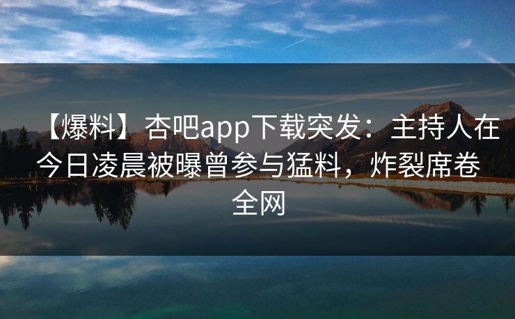 【爆料】杏吧app下载突发：主持人在今日凌晨被曝曾参与猛料，炸裂席卷全网