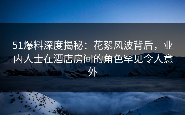 51爆料深度揭秘：花絮风波背后，业内人士在酒店房间的角色罕见令人意外