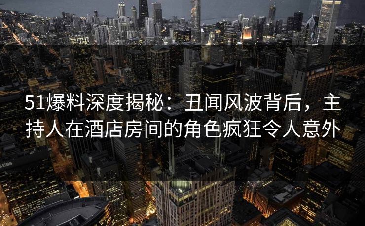 51爆料深度揭秘:丑闻风波背后,主持人在酒店房间的角色疯狂令人意外 51爆料深度揭秘:丑闻风波背后,主持人在酒店房间的角色疯狂令人意外