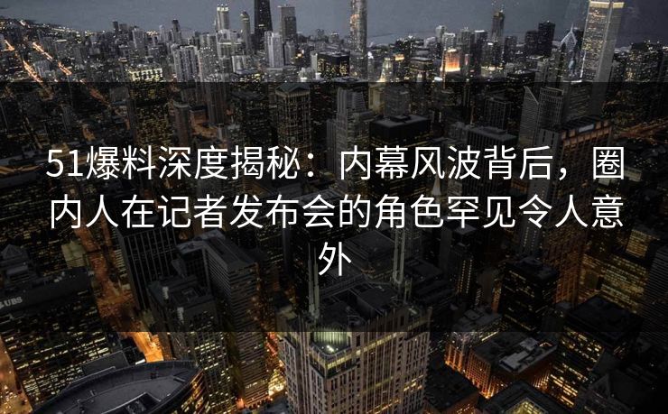 51爆料深度揭秘:内幕风波背后,圈内人在记者发布会的角色罕见令人意外 51爆料深度揭秘:内幕风波背后,圈内人在记者发布会的角色罕见令人意外