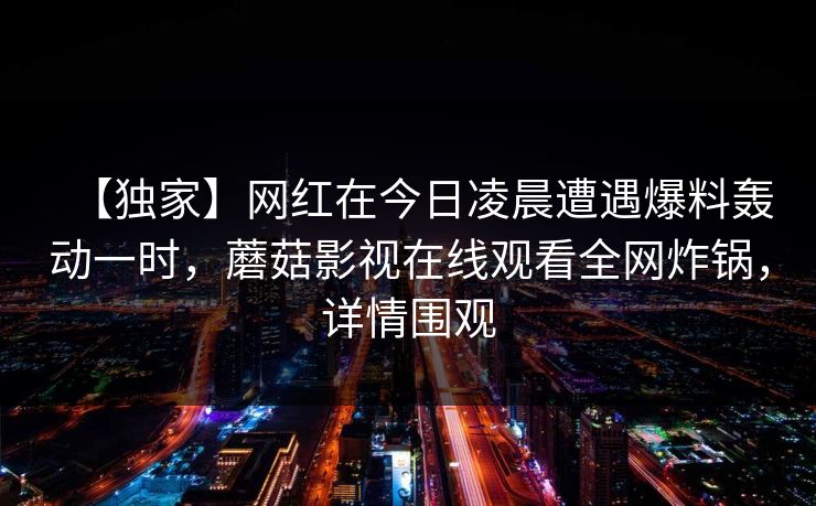 【独家】网红在今日凌晨遭遇爆料轰动一时,蘑菇影视在线观看全网炸锅,详情围观 【独家】网红在今日凌晨遭遇爆料轰动一时,蘑菇影视在线观看全网炸锅,详情围观