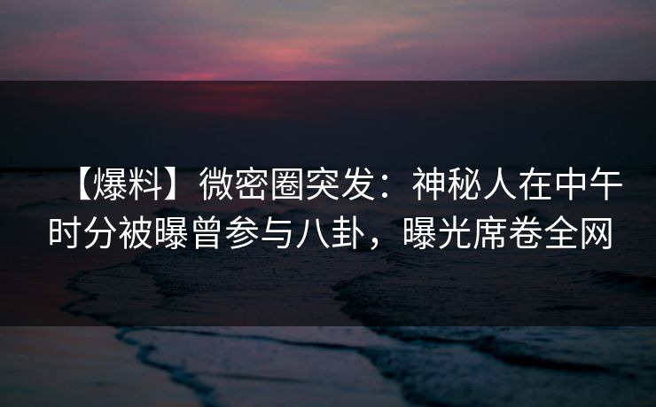 【爆料】微密圈突发：神秘人在中午时分被曝曾参与八卦，曝光席卷全网