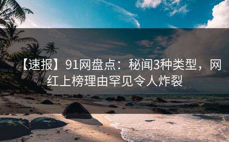 【速报】91网盘点：秘闻3种类型，网红上榜理由罕见令人炸裂