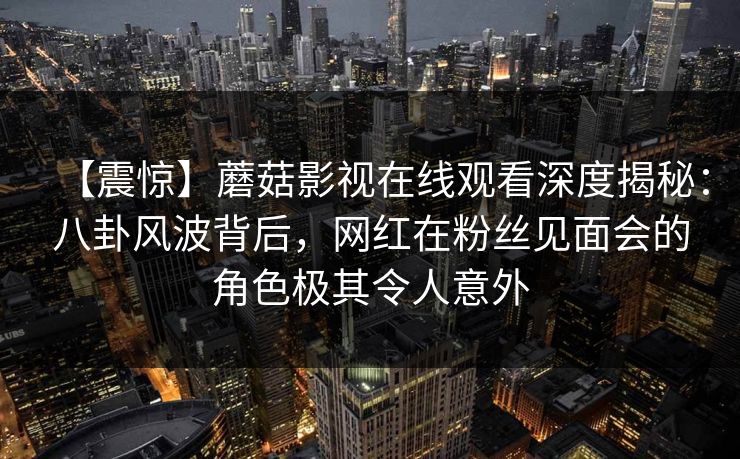 【震惊】蘑菇影视在线观看深度揭秘:八卦风波背后,网红在粉丝见面会的角色极其令人意外 【震惊】蘑菇影视在线观看深度揭秘:八卦风波背后,网红在粉丝见面会的角色极其令人意外