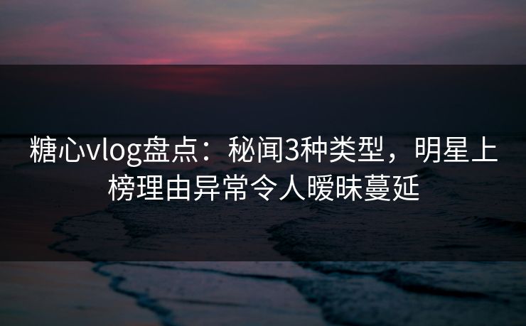 糖心vlog盘点:秘闻3种类型,明星上榜理由异常令人暧昧蔓延 糖心vlog盘点:秘闻3种类型,明星上榜理由异常令人暧昧蔓延