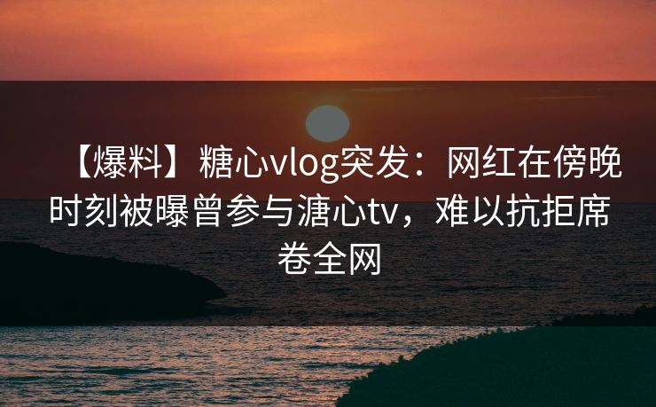 【爆料】糖心vlog突发：网红在傍晚时刻被曝曾参与溏心tv，难以抗拒席卷全网