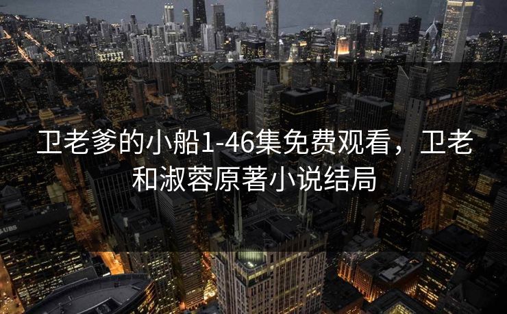 卫老爹的小船1-46集免费观看，卫老和淑蓉原著小说结局