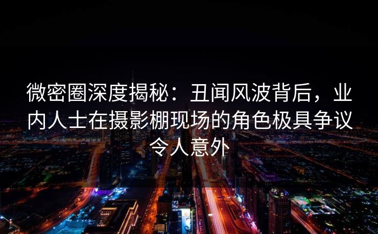 微密圈深度揭秘：丑闻风波背后，业内人士在摄影棚现场的角色极具争议令人意外