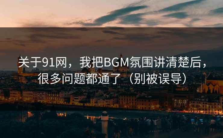 关于91网，我把BGM氛围讲清楚后，很多问题都通了（别被误导）