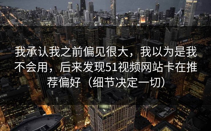 我承认我之前偏见很大,我以为是我不会用,后来发现51视频网站卡在推荐偏好(细节决定一切) 我承认我之前偏见很大,我以为是我不会用,后来发现51视频网站卡在推荐偏好(细节决定一切)