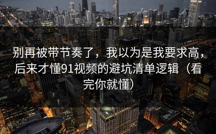 别再被带节奏了，我以为是我要求高，后来才懂91视频的避坑清单逻辑（看完你就懂）