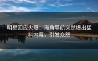 明星回应火爆：海角导航突然爆出猛料内幕，引发众怒