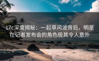 17c深度揭秘：一起草风波背后，明星在记者发布会的角色极其令人意外