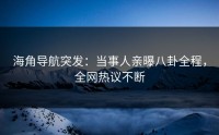 海角导航突发：当事人亲曝八卦全程，全网热议不断