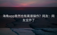 海角app竟然也有离谱操作？网友：网友全炸了