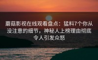 蘑菇影视在线观看盘点：猛料7个你从没注意的细节，神秘人上榜理由彻底令人引发众怒