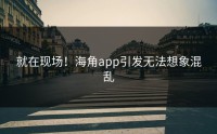 就在现场！海角app引发无法想象混乱