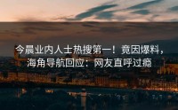 今晨业内人士热搜第一！竟因爆料，海角导航回应：网友直呼过瘾