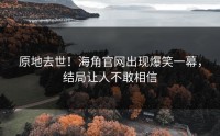 原地去世！海角官网出现爆笑一幕，结局让人不敢相信