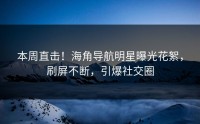本周直击！海角导航明星曝光花絮，刷屏不断，引爆社交圈
