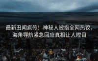 最新丑闻疯传！神秘人被指全网热议，海角导航紧急回应真相让人瞠目