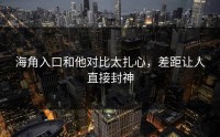 海角入口和他对比太扎心，差距让人直接封神