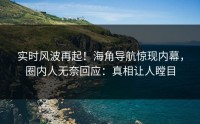 实时风波再起！海角导航惊现内幕，圈内人无奈回应：真相让人瞠目