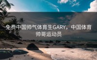 免费中国帅气体育生GARY，中国体育帅哥运动员