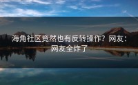 海角社区竟然也有反转操作？网友：网友全炸了