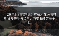 【爆料】91网突发：神秘人在傍晚时刻被曝曾参与猛料，勾魂摄魄席卷全网