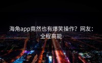 海角app竟然也有爆笑操作？网友：全程高能