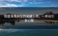 他是海角网址的关键人物，一举动引发心酸