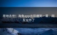 原地去世！海角app出现爆笑一幕，网友全炸了