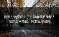 刚刚hjsq突然火了！海角导航神秘人居然全网热议，网友直呼过瘾