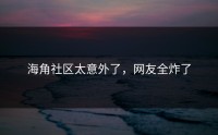 海角社区太意外了，网友全炸了