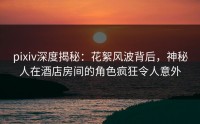 pixiv深度揭秘：花絮风波背后，神秘人在酒店房间的角色疯狂令人意外